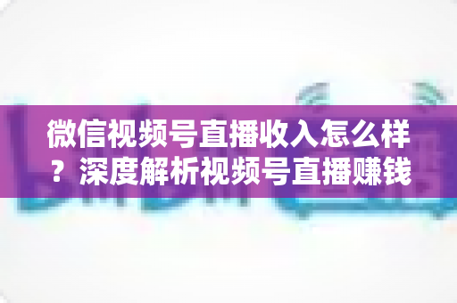 微信视频号直播收入怎么样?深度解析视频号直播赚钱真相、收入来源与实战变现攻略 微信视频号直播收入怎么样?深度解析视频号直播赚钱真相、收入来源与实战变现攻略