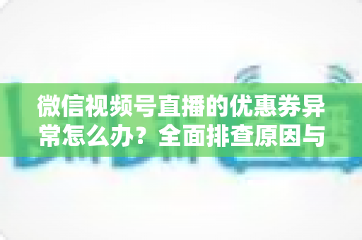 微信视频号直播的优惠券异常怎么办?全面排查原因与解决方案指南 微信视频号直播的优惠券异常怎么办?全面排查原因与解决方案指南