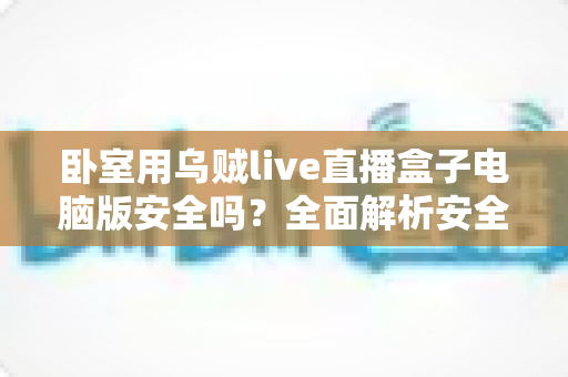 卧室用乌贼live直播盒子电脑版安全吗？全面解析安全风险与隐私防护实用指南