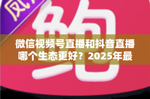 微信视频号直播和抖音直播哪个生态更好?2025年最全对比分析与实战选择指南 微信视频号直播和抖音直播哪个生态更好?2025年最全对比分析与实战选择指南