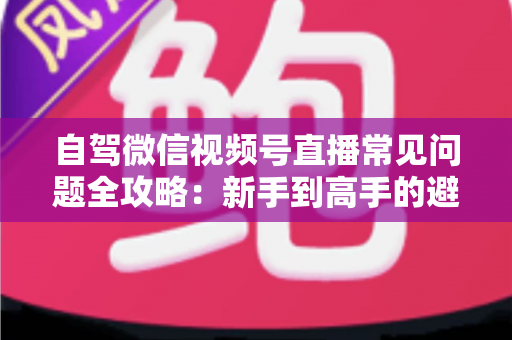 自驾微信视频号直播常见问题全攻略：新手到高手的避坑与涨粉实战指南