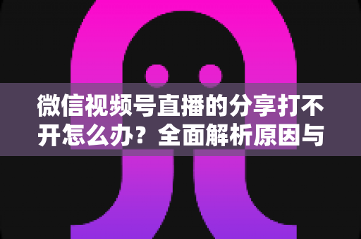 微信视频号直播的分享打不开怎么办?全面解析原因与实用解决技巧 微信视频号直播的分享打不开怎么办?全面解析原因与实用解决技巧