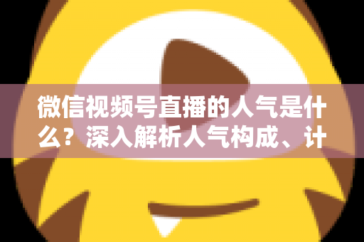 微信视频号直播的人气是什么？深入解析人气构成、计算逻辑与涨人气实操攻略