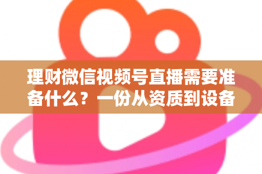 理财微信视频号直播需要准备什么？一份从资质到设备的全流程准备指南与实战清单