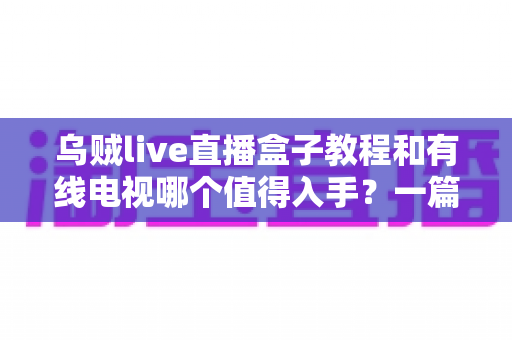 乌贼live直播盒子教程和有线电视哪个值得入手?一篇文章帮你彻底看懂 乌贼live直播盒子教程和有线电视哪个值得入手?一篇文章帮你彻底看懂