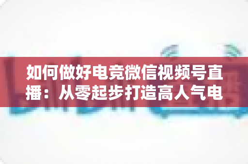 如何做好电竞微信视频号直播:从零起步打造高人气电竞直播间的全流程实战指南 如何做好电竞微信视频号直播:从零起步打造高人气电竞直播间的全流程实战指南