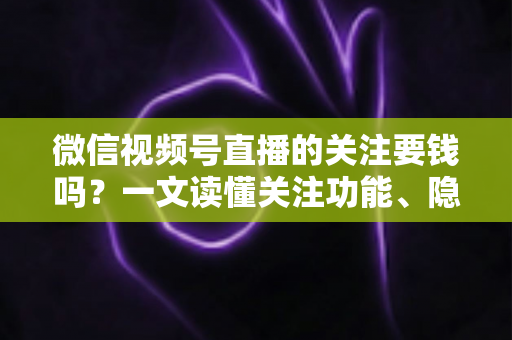 微信视频号直播的关注要钱吗？一文读懂关注功能、隐藏费用与避坑指南