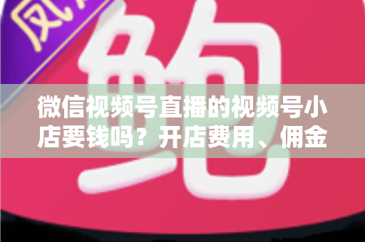 微信视频号直播的视频号小店要钱吗？开店费用、佣金费率与隐藏成本一文讲清
