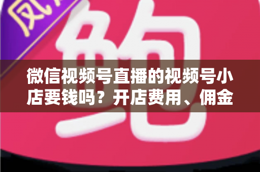 微信视频号直播的视频号小店要钱吗？开店费用、佣金费率与隐藏成本一文讲清