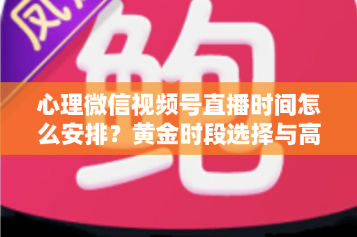 心理微信视频号直播时间怎么安排？黄金时段选择与高效运营全攻略