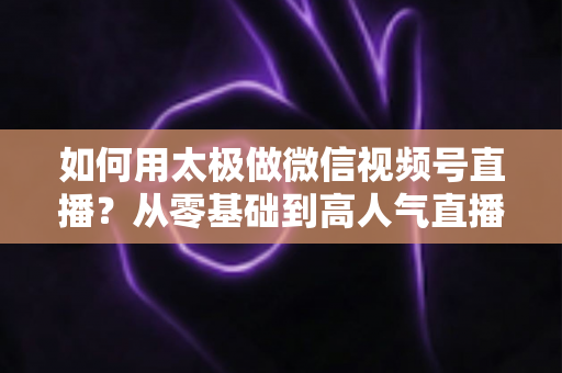 如何用太极做微信视频号直播？从零基础到高人气直播间的完整实战指南