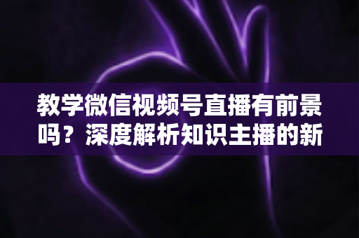 教学微信视频号直播有前景吗？深度解析知识主播的新风口、优势与变现路径