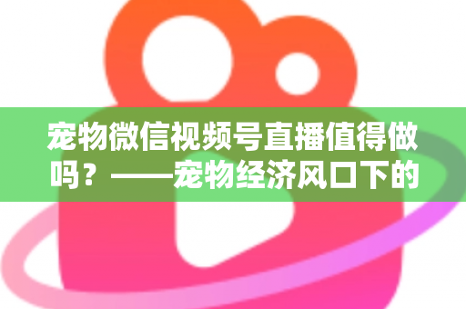 宠物微信视频号直播值得做吗？——宠物经济风口下的流量蓝海与变现全攻略