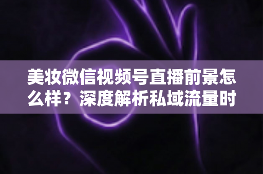 美妆微信视频号直播前景怎么样?深度解析私域流量时代美妆直播的新机遇与打法 美妆微信视频号直播前景怎么样?深度解析私域流量时代美妆直播的新机遇与打法