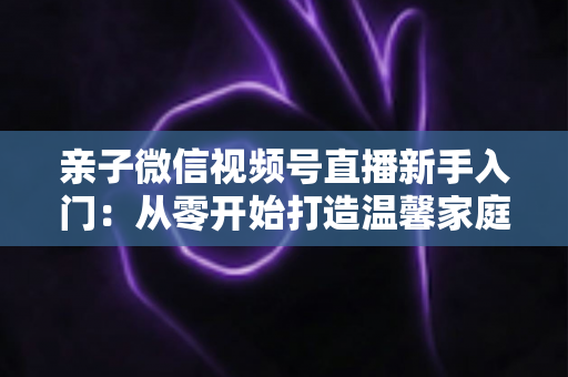 亲子微信视频号直播新手入门：从零开始打造温馨家庭直播间的完整指南
