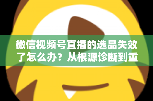 微信视频号直播的选品失效了怎么办？从根源诊断到重建选品体系的全流程实战指南