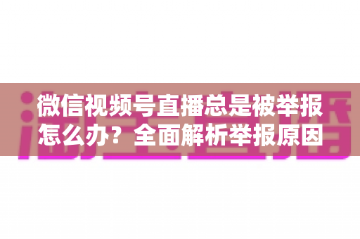 微信视频号直播总是被举报怎么办？全面解析举报原因与高效解决方案