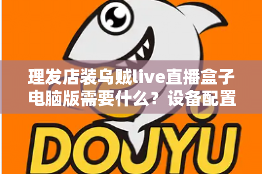 理发店装乌贼live直播盒子电脑版需要什么？设备配置与开店直播全攻略