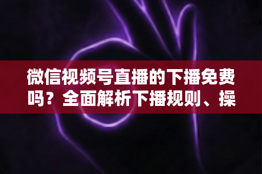 微信视频号直播的下播免费吗？全面解析下播规则、操作步骤与费用真相