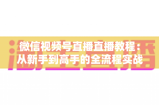 微信视频号直播直播教程:从新手到高手的全流程实战指南 微信视频号直播直播教程:从新手到高手的全流程实战指南