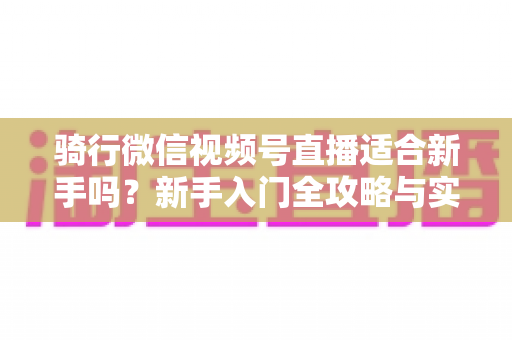 骑行微信视频号直播适合新手吗？新手入门全攻略与实战经验分享