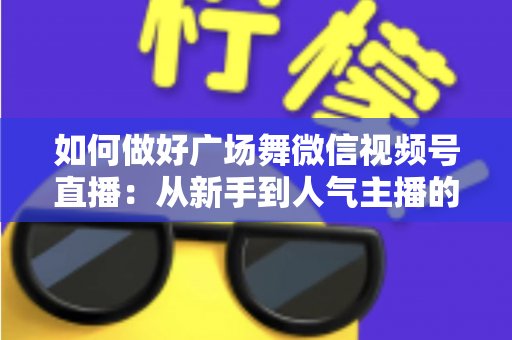 如何做好广场舞微信视频号直播:从新手到人气主播的全流程实战指南 如何做好广场舞微信视频号直播:从新手到人气主播的全流程实战指南