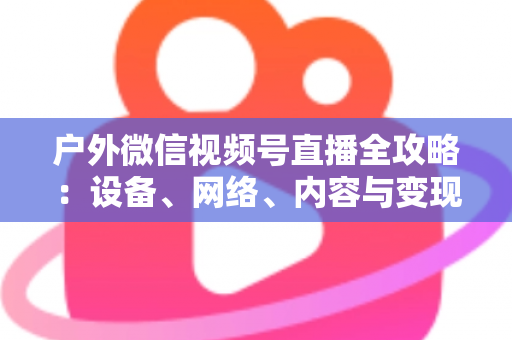 户外微信视频号直播全攻略:设备、网络、内容与变现的一站式实战指南 户外微信视频号直播全攻略:设备、网络、内容与变现的一站式实战指南