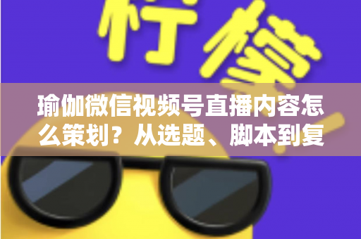 瑜伽微信视频号直播内容怎么策划？从选题、脚本到复盘的全流程实战指南