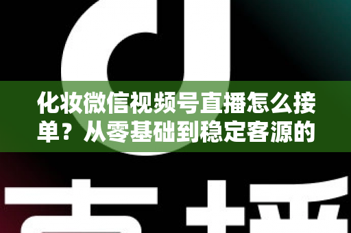 化妆微信视频号直播怎么接单?从零基础到稳定客源的全流程实战指南 化妆微信视频号直播怎么接单?从零基础到稳定客源的全流程实战指南
