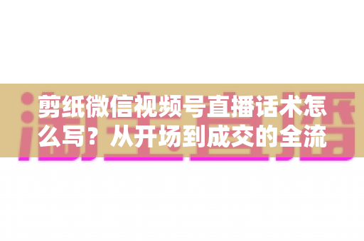 剪纸微信视频号直播话术怎么写?从开场到成交的全流程话术实战指南 剪纸微信视频号直播话术怎么写?从开场到成交的全流程话术实战指南