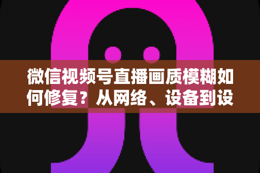 微信视频号直播画质模糊如何修复?从网络、设备到设置的一站式高清直播修复指南 微信视频号直播画质模糊如何修复?从网络、设备到设置的一站式高清直播修复指南