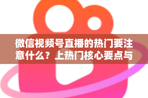 微信视频号直播的热门要注意什么？上热门核心要点与实战技巧全解析