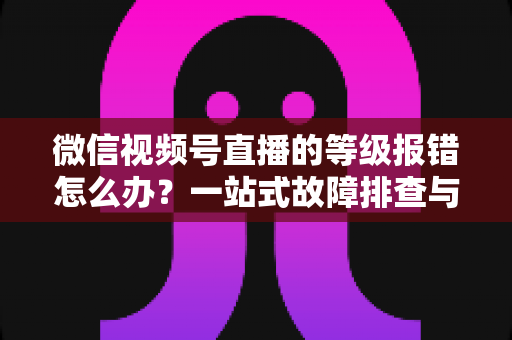 微信视频号直播的等级报错怎么办?一站式故障排查与解决指南 微信视频号直播的等级报错怎么办?一站式故障排查与解决指南