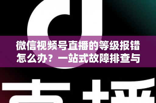 微信视频号直播的等级报错怎么办?一站式故障排查与解决指南 微信视频号直播的等级报错怎么办?一站式故障排查与解决指南