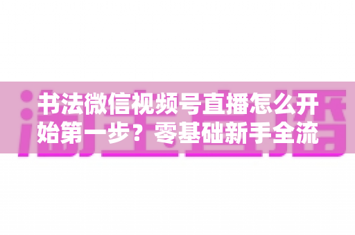 书法微信视频号直播怎么开始第一步?零基础新手全流程实战指南 书法微信视频号直播怎么开始第一步?零基础新手全流程实战指南