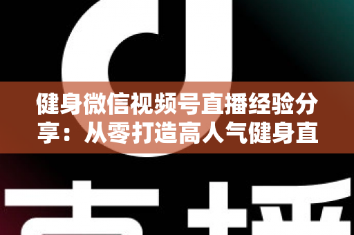 健身微信视频号直播经验分享：从零打造高人气健身直播间的实战指南
