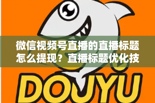 微信视频号直播的直播标题怎么提现？直播标题优化技巧与收益提现全流程详解