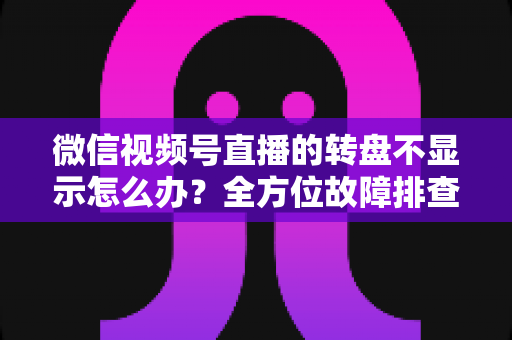 微信视频号直播的转盘不显示怎么办？全方位故障排查与高效解决方案指南