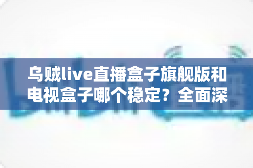 乌贼live直播盒子旗舰版和电视盒子哪个稳定?全面深度对比解析与选购指南 乌贼live直播盒子旗舰版和电视盒子哪个稳定?全面深度对比解析与选购指南