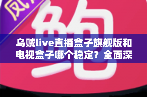 乌贼live直播盒子旗舰版和电视盒子哪个稳定？全面深度对比解析与选购指南