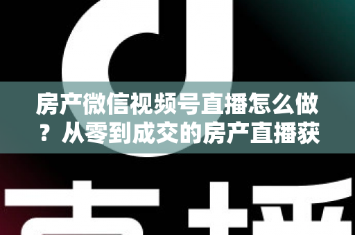房产微信视频号直播怎么做？从零到成交的房产直播获客全攻略