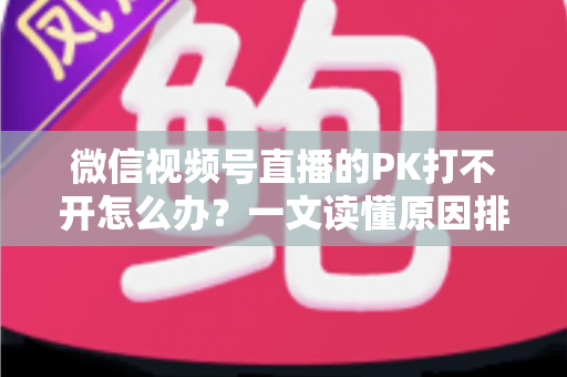 微信视频号直播的PK打不开怎么办？一文读懂原因排查与实用解决方案