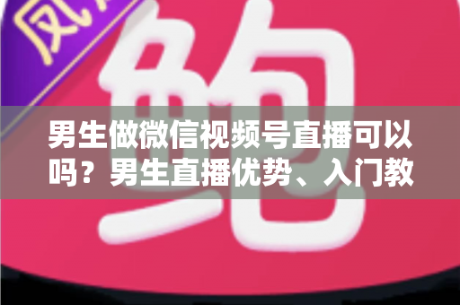 男生做微信视频号直播可以吗？男生直播优势、入门教程与变现全攻略一文讲透