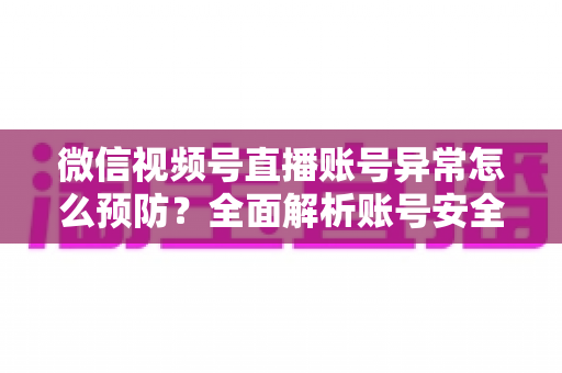 微信视频号直播账号异常怎么预防？全面解析账号安全防护指南与实用技巧