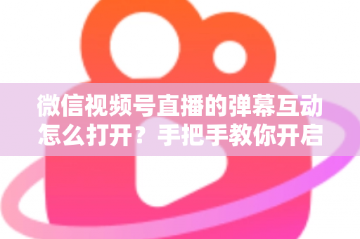 微信视频号直播的弹幕互动怎么打开？手把手教你开启弹幕互动，提升直播间人气与转化