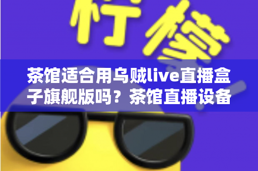 茶馆适合用乌贼live直播盒子旗舰版吗？茶馆直播设备选购与场景适配全解析