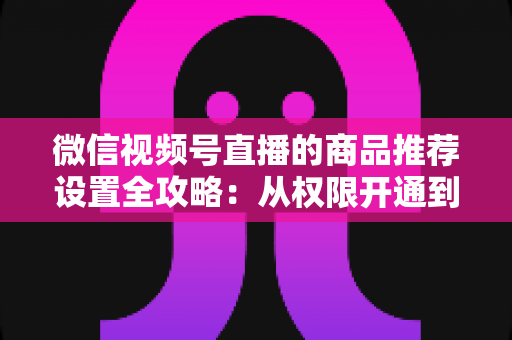 微信视频号直播的商品推荐设置全攻略：从权限开通到高效转化的实战指南