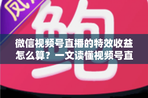微信视频号直播的特效收益怎么算？一文读懂视频号直播特效收益规则、分成比例与提现全流程