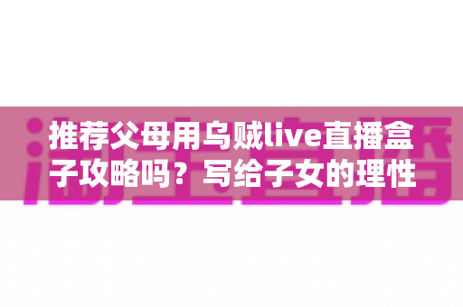 推荐父母用乌贼live直播盒子攻略吗？写给子女的理性分析与避坑指南