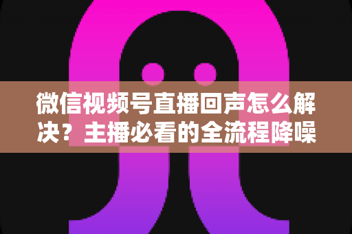 微信视频号直播回声怎么解决?主播必看的全流程降噪指南与实用排查技巧 微信视频号直播回声怎么解决?主播必看的全流程降噪指南与实用排查技巧
